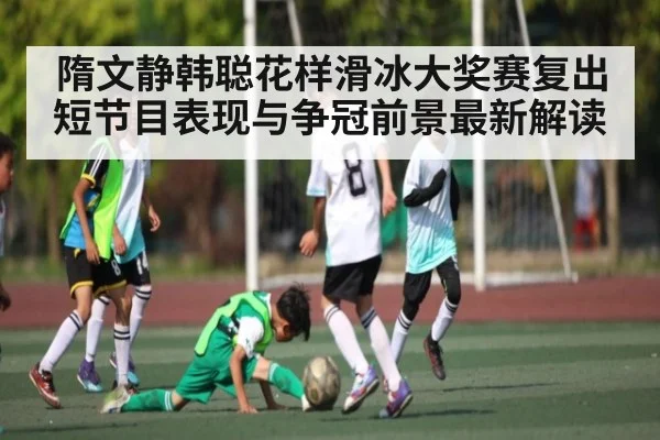 隋文静韩聪花样滑冰大奖赛复出短节目表现与争冠前景最新解读(c7c7)